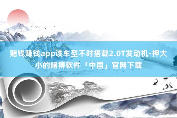 赌钱赚钱app该车型不时搭载2.0T发动机-押大小的赌博软件「中国」官网下载