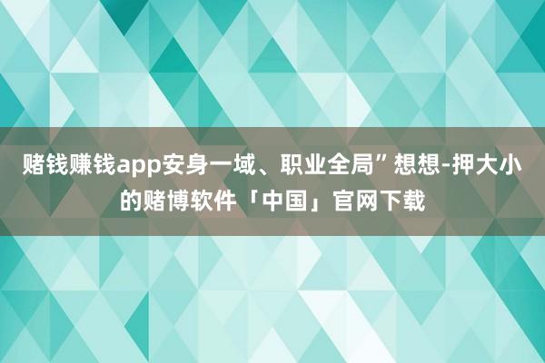 赌钱赚钱app安身一域、职业全局”想想-押大小的赌博软件「中国」官网下载