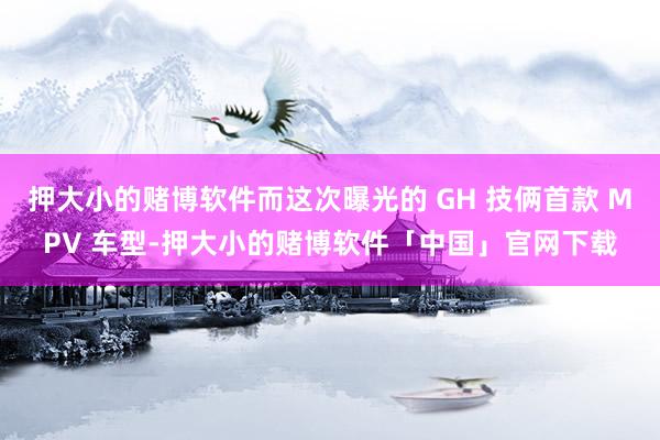 押大小的赌博软件而这次曝光的 GH 技俩首款 MPV 车型-押大小的赌博软件「中国」官网下载