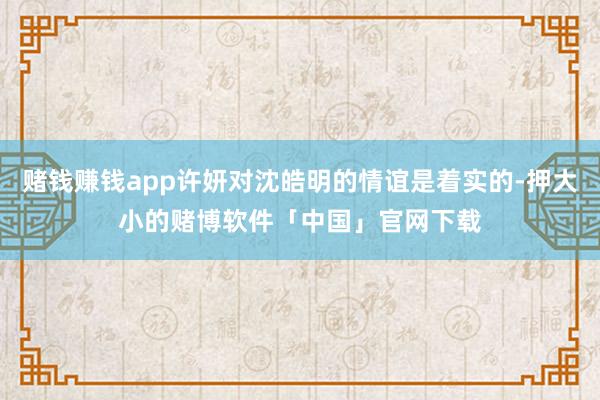 赌钱赚钱app许妍对沈皓明的情谊是着实的-押大小的赌博软件「中国」官网下载