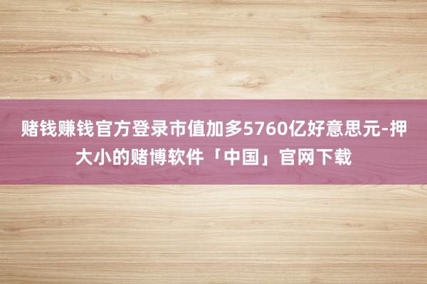 赌钱赚钱官方登录市值加多5760亿好意思元-押大小的赌博软件「中国」官网下载