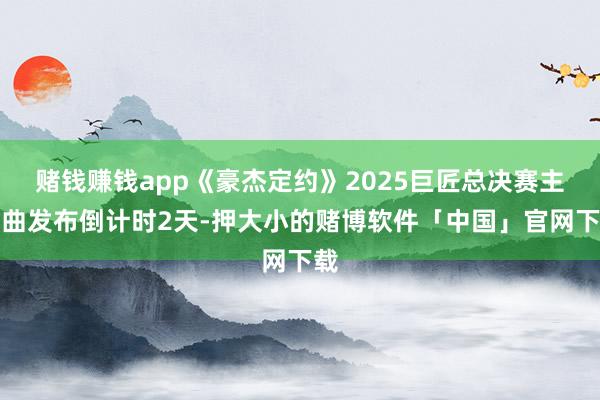 赌钱赚钱app《豪杰定约》2025巨匠总决赛主题曲发布倒计时2天-押大小的赌博软件「中国」官网下载