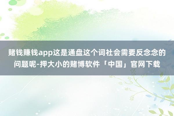 赌钱赚钱app这是通盘这个词社会需要反念念的问题呢-押大小的赌博软件「中国」官网下载