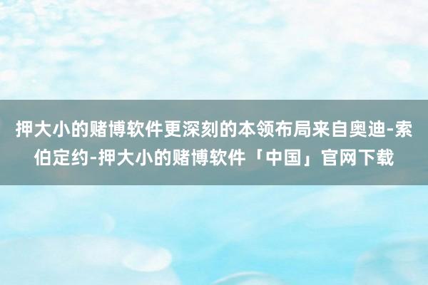 押大小的赌博软件更深刻的本领布局来自奥迪-索伯定约-押大小的赌博软件「中国」官网下载