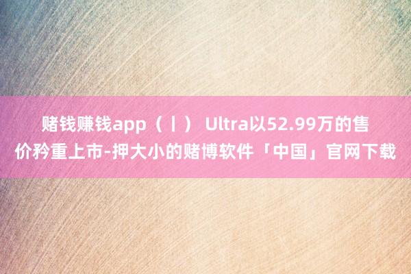 赌钱赚钱app（丨） Ultra以52.99万的售价矜重上市-押大小的赌博软件「中国」官网下载