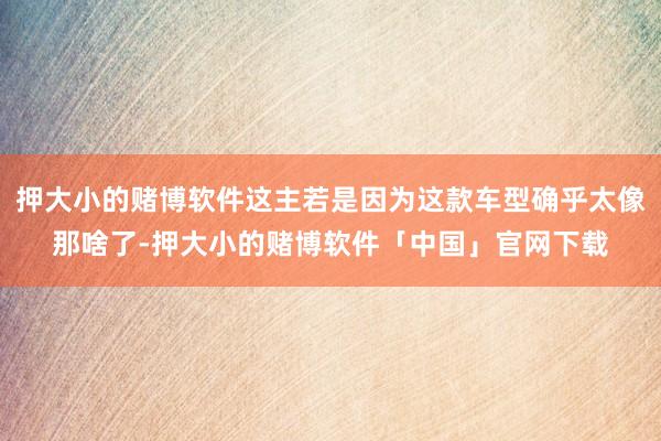 押大小的赌博软件这主若是因为这款车型确乎太像那啥了-押大小的赌博软件「中国」官网下载