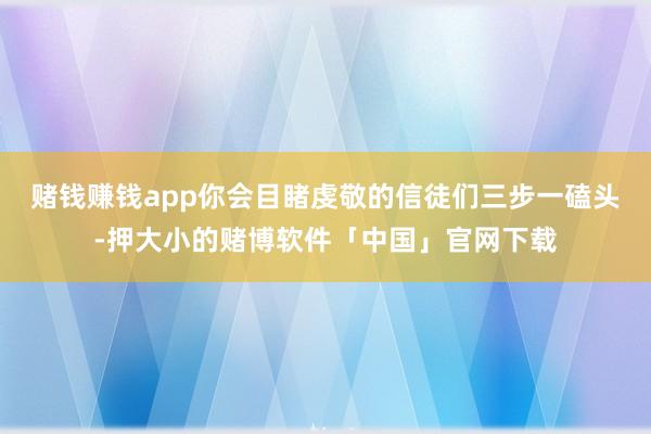 赌钱赚钱app你会目睹虔敬的信徒们三步一磕头-押大小的赌博软件「中国」官网下载