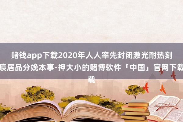 赌钱app下载2020年人人率先封闭激光耐热刻痕居品分娩本事-押大小的赌博软件「中国」官网下载