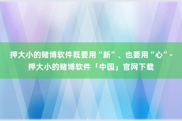 押大小的赌博软件既要用“新”、也要用“心”-押大小的赌博软件「中国」官网下载