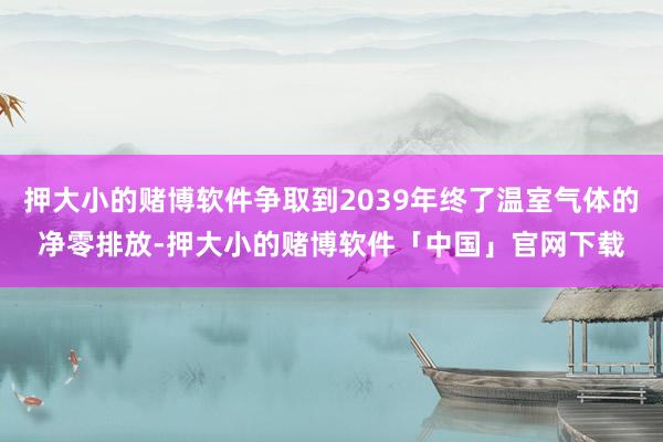 押大小的赌博软件争取到2039年终了温室气体的净零排放-押大小的赌博软件「中国」官网下载