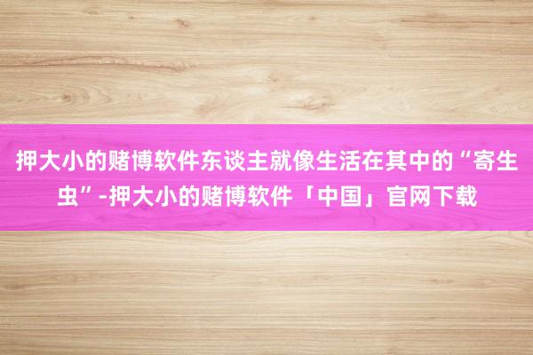 押大小的赌博软件东谈主就像生活在其中的“寄生虫”-押大小的赌博软件「中国」官网下载