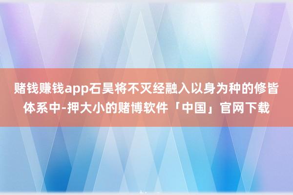 赌钱赚钱app石昊将不灭经融入以身为种的修皆体系中-押大小的赌博软件「中国」官网下载