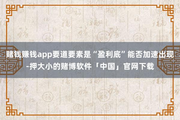 赌钱赚钱app要道要素是“盈利底”能否加速出现-押大小的赌博软件「中国」官网下载