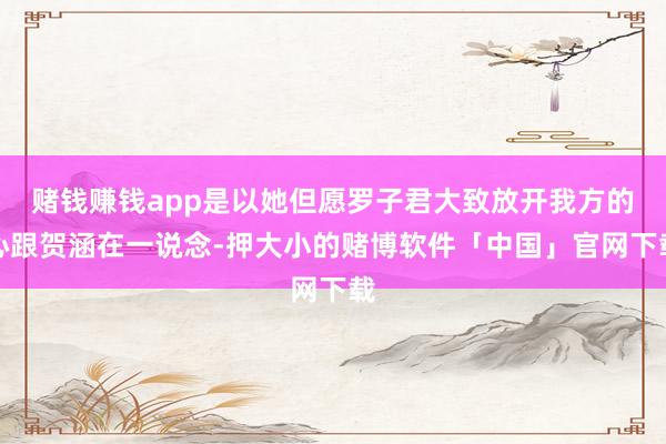 赌钱赚钱app是以她但愿罗子君大致放开我方的心跟贺涵在一说念-押大小的赌博软件「中国」官网下载