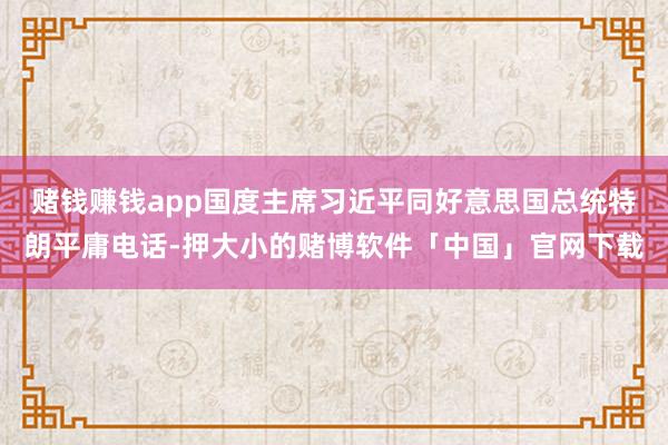 赌钱赚钱app国度主席习近平同好意思国总统特朗平庸电话-押大小的赌博软件「中国」官网下载