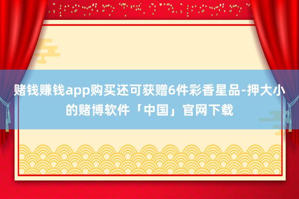赌钱赚钱app购买还可获赠6件彩香星品-押大小的赌博软件「中国」官网下载