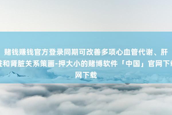 赌钱赚钱官方登录同期可改善多项心血管代谢、肝脏和肾脏关系策画-押大小的赌博软件「中国」官网下载