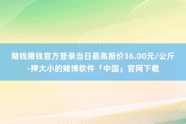 赌钱赚钱官方登录当日最高报价36.00元/公斤-押大小的赌博软件「中国」官网下载