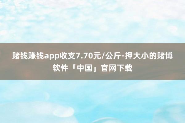 赌钱赚钱app收支7.70元/公斤-押大小的赌博软件「中国」官网下载