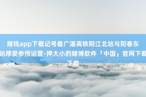 赌钱app下载记号着广湛高铁阳江北站与阳春东站厚爱参预运营-押大小的赌博软件「中国」官网下载