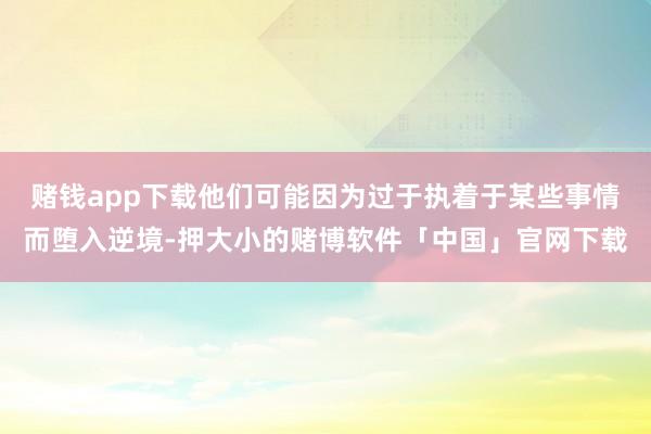 赌钱app下载他们可能因为过于执着于某些事情而堕入逆境-押大小的赌博软件「中国」官网下载