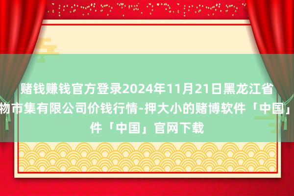 赌钱赚钱官方登录2024年11月21日黑龙江省华博农产物市集有限公司价钱行情-押大小的赌博软件「中国」官网下载