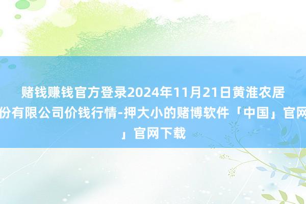 赌钱赚钱官方登录2024年11月21日黄淮农居品股份有限公司价钱行情-押大小的赌博软件「中国」官网下载