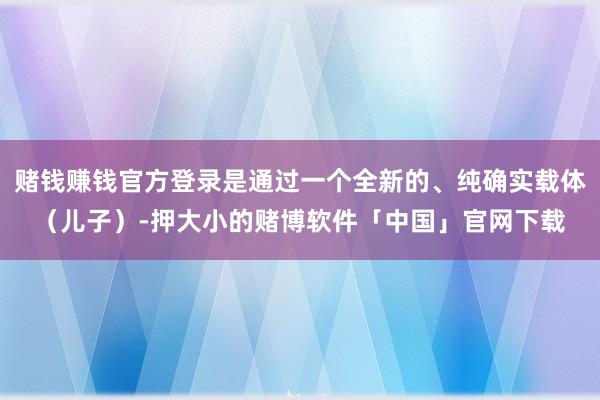 赌钱赚钱官方登录是通过一个全新的、纯确实载体（儿子）-押大小的赌博软件「中国」官网下载