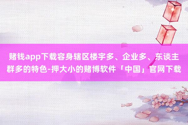 赌钱app下载容身辖区楼宇多、企业多、东谈主群多的特色-押大小的赌博软件「中国」官网下载