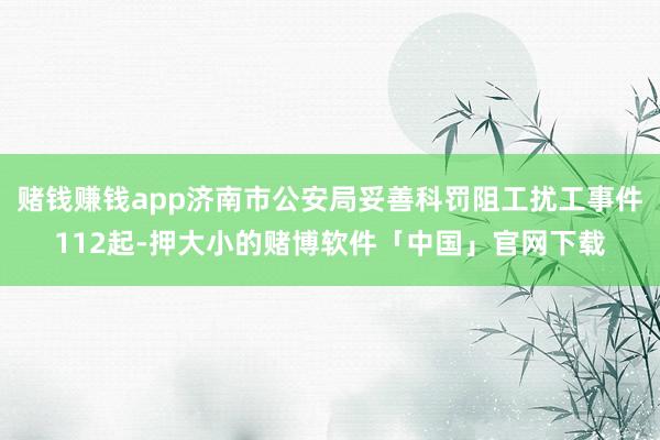 赌钱赚钱app济南市公安局妥善科罚阻工扰工事件112起-押大小的赌博软件「中国」官网下载