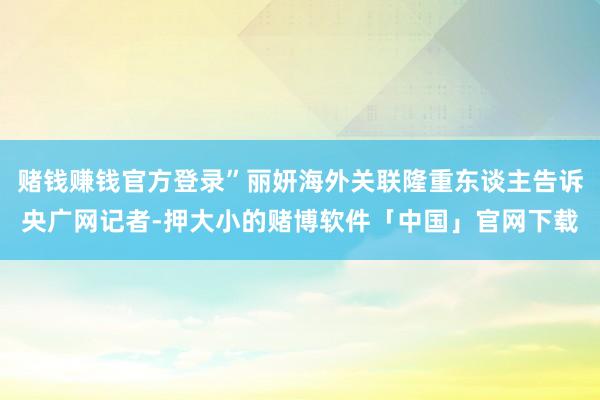 赌钱赚钱官方登录”丽妍海外关联隆重东谈主告诉央广网记者-押大小的赌博软件「中国」官网下载