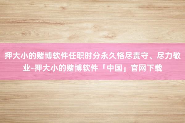 押大小的赌博软件任职时分永久恪尽责守、尽力敬业-押大小的赌博软件「中国」官网下载
