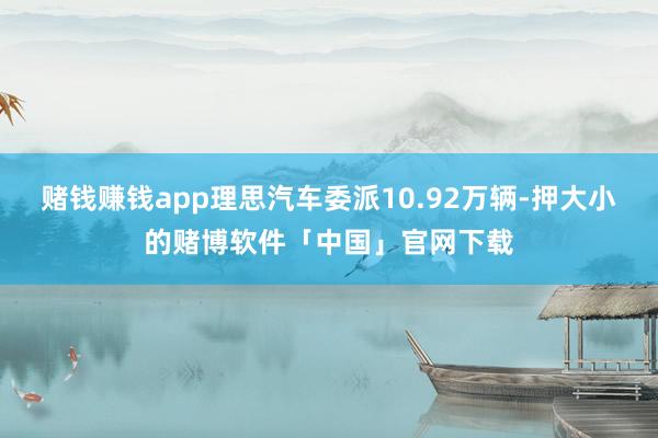 赌钱赚钱app理思汽车委派10.92万辆-押大小的赌博软件「中国」官网下载