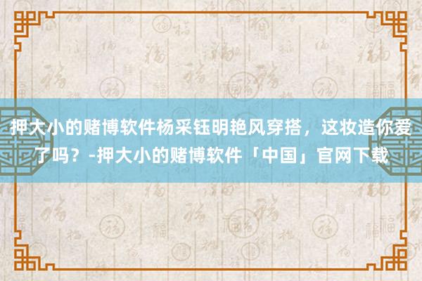 押大小的赌博软件杨采钰明艳风穿搭，这妆造你爱了吗？-押大小的赌博软件「中国」官网下载