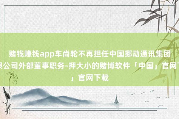 赌钱赚钱app车尚轮不再担任中国挪动通讯集团有限公司外部董事职务-押大小的赌博软件「中国」官网下载