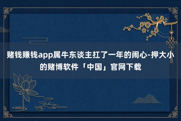 赌钱赚钱app属牛东谈主扛了一年的闹心-押大小的赌博软件「中国」官网下载