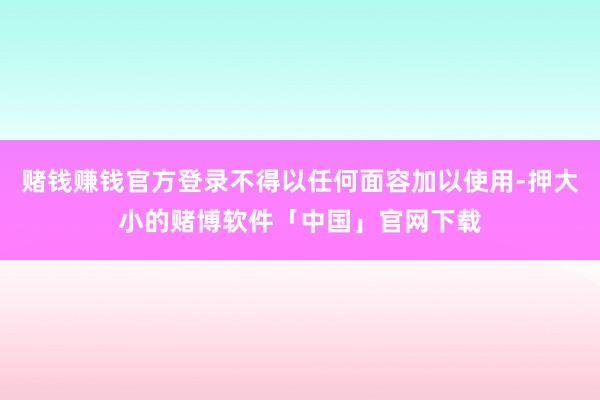 赌钱赚钱官方登录不得以任何面容加以使用-押大小的赌博软件「中国」官网下载