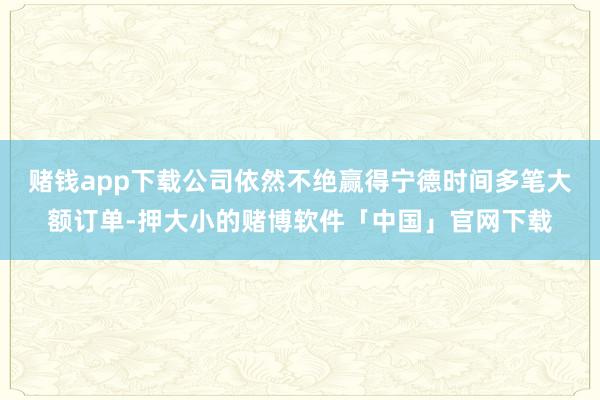 赌钱app下载公司依然不绝赢得宁德时间多笔大额订单-押大小的赌博软件「中国」官网下载