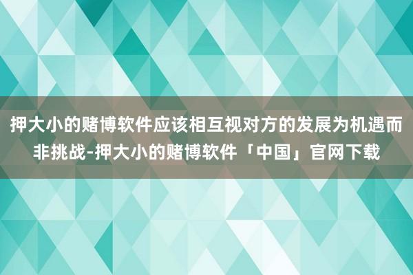 押大小的赌博软件应该相互视对方的发展为机遇而非挑战-押大小的赌博软件「中国」官网下载