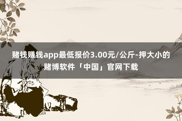 赌钱赚钱app最低报价3.00元/公斤-押大小的赌博软件「中国」官网下载