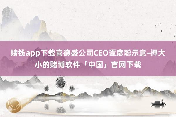 赌钱app下载喜德盛公司CEO谭彦聪示意-押大小的赌博软件「中国」官网下载