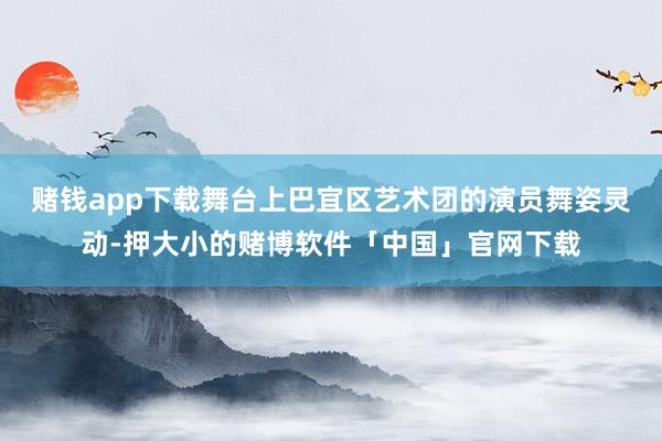 赌钱app下载舞台上巴宜区艺术团的演员舞姿灵动-押大小的赌博软件「中国」官网下载