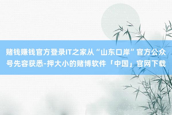赌钱赚钱官方登录IT之家从“山东口岸”官方公众号先容获悉-押大小的赌博软件「中国」官网下载