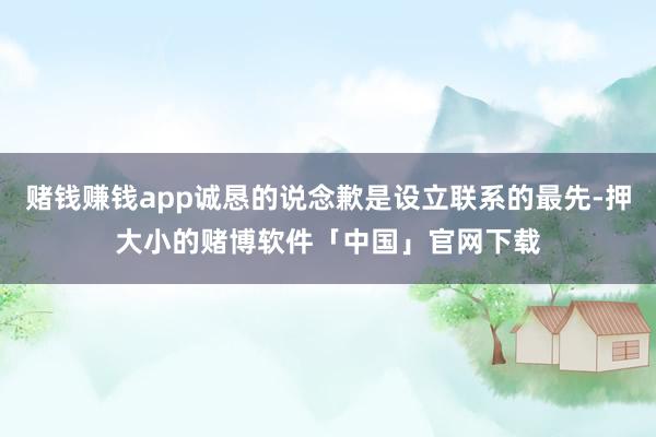 赌钱赚钱app诚恳的说念歉是设立联系的最先-押大小的赌博软件「中国」官网下载