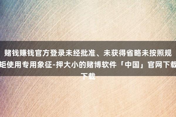 赌钱赚钱官方登录未经批准、未获得省略未按照规矩使用专用象征-押大小的赌博软件「中国」官网下载