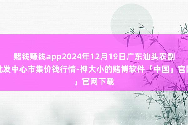 赌钱赚钱app2024年12月19日广东汕头农副产物批发中心市集价钱行情-押大小的赌博软件「中国」官网下载