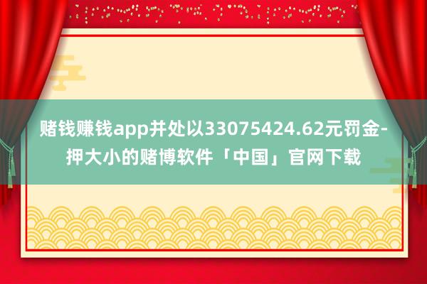 赌钱赚钱app并处以33075424.62元罚金-押大小的赌博软件「中国」官网下载