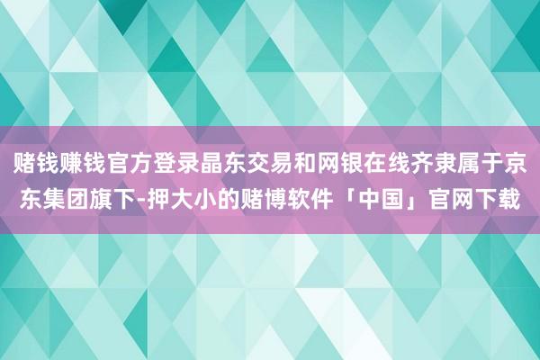 赌钱赚钱官方登录晶东交易和网银在线齐隶属于京东集团旗下-押大小的赌博软件「中国」官网下载