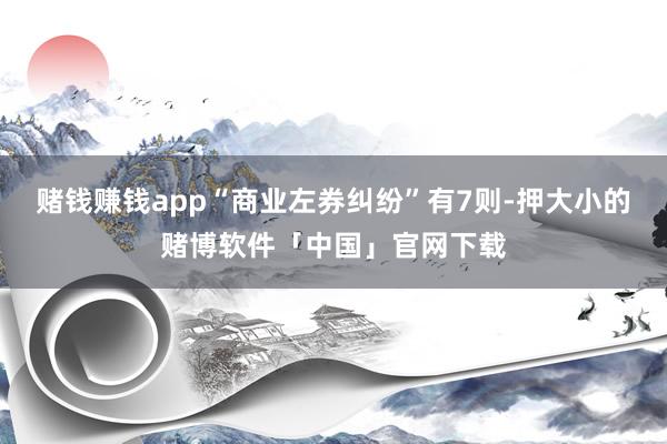 赌钱赚钱app“商业左券纠纷”有7则-押大小的赌博软件「中国」官网下载
