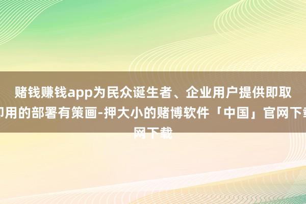 赌钱赚钱app为民众诞生者、企业用户提供即取即用的部署有策画-押大小的赌博软件「中国」官网下载